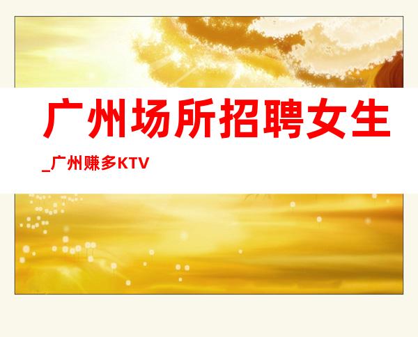 广州场所招聘女生_广州赚多KTV前三排名自由高薪高公寓