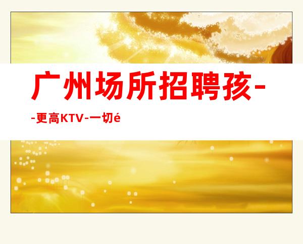 广州场所招聘孩--更高KTV-一切都安排到位