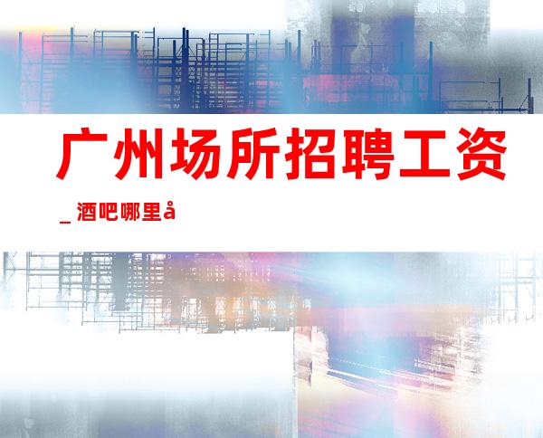 广州场所招聘工资＿酒吧哪里工资高哪里稳定去哪里