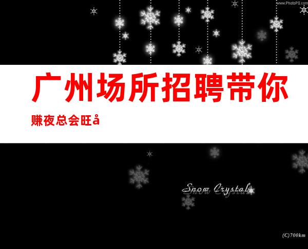 广州场所招聘带你赚夜总会旺季严重缺人酒店包住