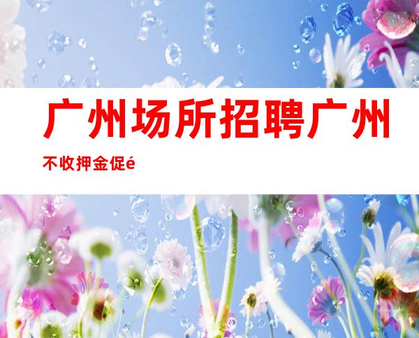 广州场所招聘广州不收押金促销女孩-起招人-专业领路人带你共创辉煌