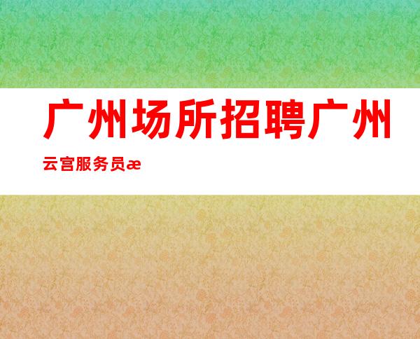广州场所招聘广州云宫服务员更高酒吧直招女孩,2023赚