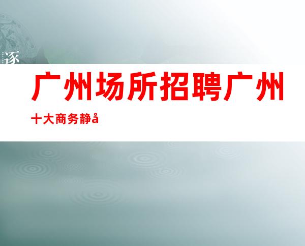 广州场所招聘广州十大商务静吧工资高生意非常火爆缺人