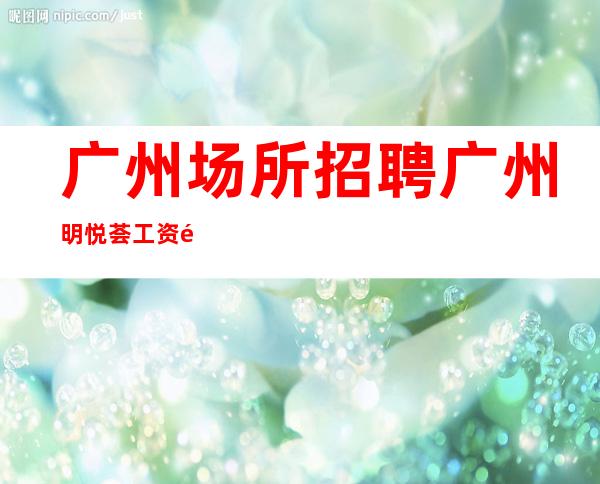 广州场所招聘广州明悦荟工资高生意非常火爆缺人