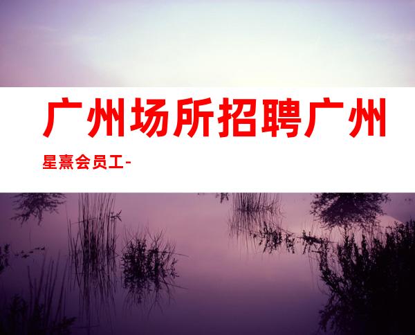 广州场所招聘广州星熹会员工-2023年从这里来