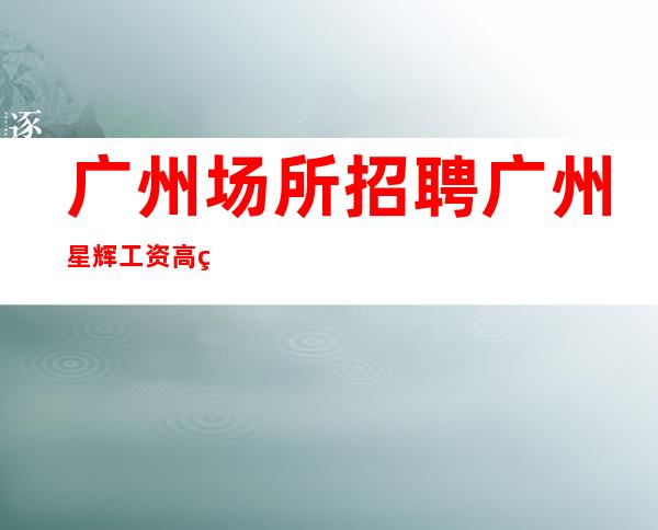 广州场所招聘广州星辉工资高生意非常火爆缺人