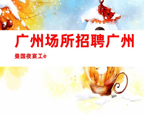 广州场所招聘广州曼国夜宴工资高生意非常火爆缺人