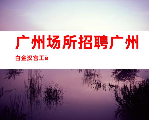广州场所招聘广州白金汉宫工资高生意非常火爆缺人