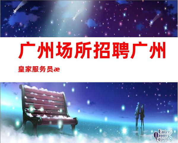 广州场所招聘广州皇家服务员更高夜总会直招女孩,2023赚