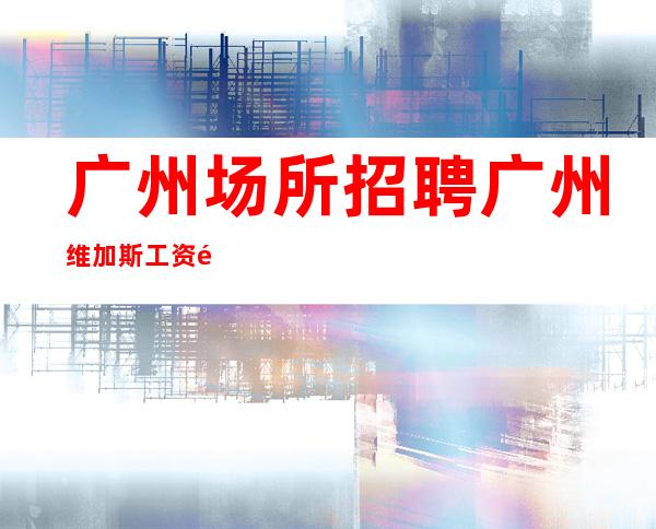 广州场所招聘广州维加斯工资高生意非常火爆缺人