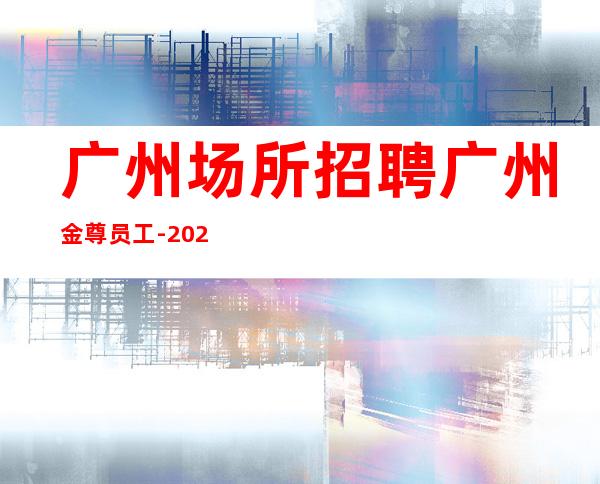 广州场所招聘广州金尊员工-2023年从这里来