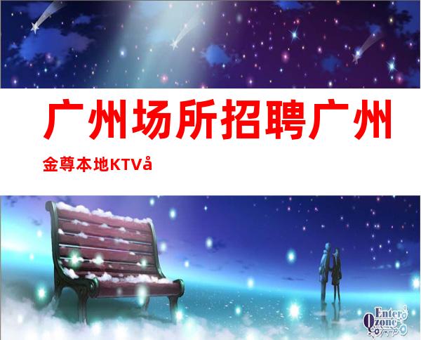广州场所招聘广州金尊本地KTV应聘直接联系我安