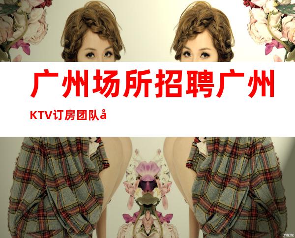 广州场所招聘广州KTV订房团队女孩不压不扣-专业领路人带你共创辉煌
