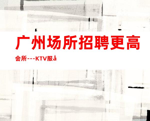 广州场所招聘更高会所---KTV服务生不需要穿工装