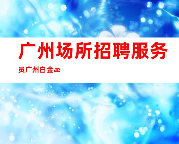 广州场所招聘服务员广州白金汉宫(客人素质高且出手大方)