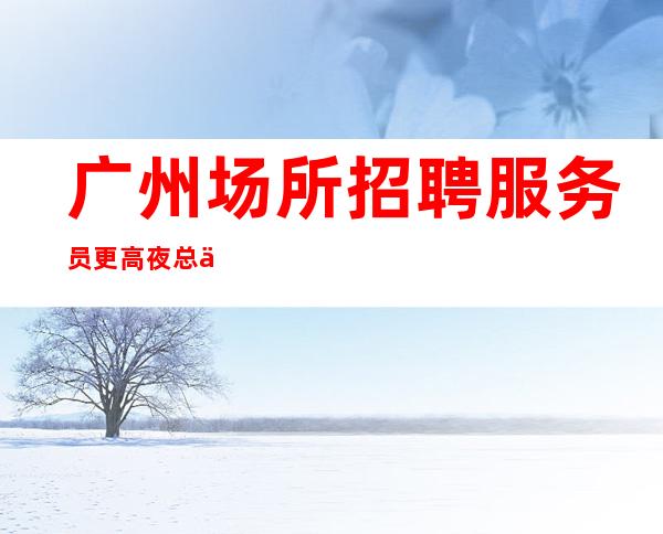 广州场所招聘服务员更高夜总会上班更要懂得化妆打扮