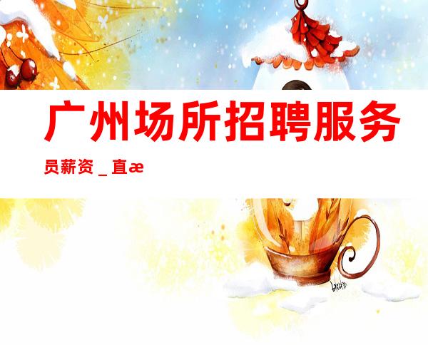 广州场所招聘服务员薪资_直接上班无套路