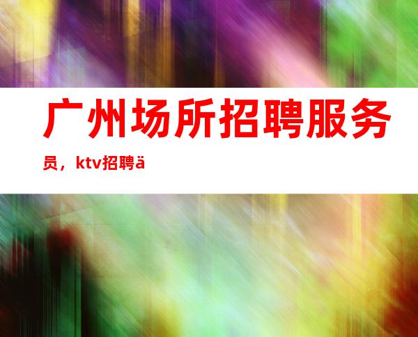 广州场所招聘服务员，ktv招聘信息-专业团队带你