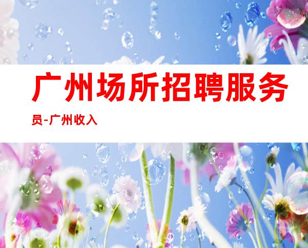 广州场所招聘服务员-广州收入高夜班没任务不要求业绩2023捞场