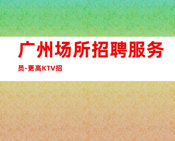 广州场所招聘服务员-更高KTV招聘信息