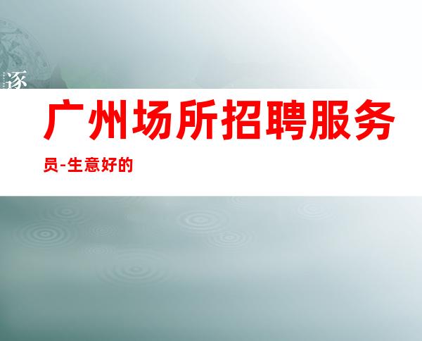 广州场所招聘服务员-生意好的ktv上班很简单