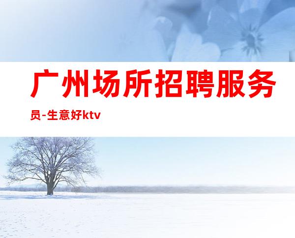 广州场所招聘服务员-生意好ktv每天轻松上班
