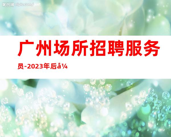 广州场所招聘服务员-2023年后开启生意好的娱乐会所服务员服务员招聘