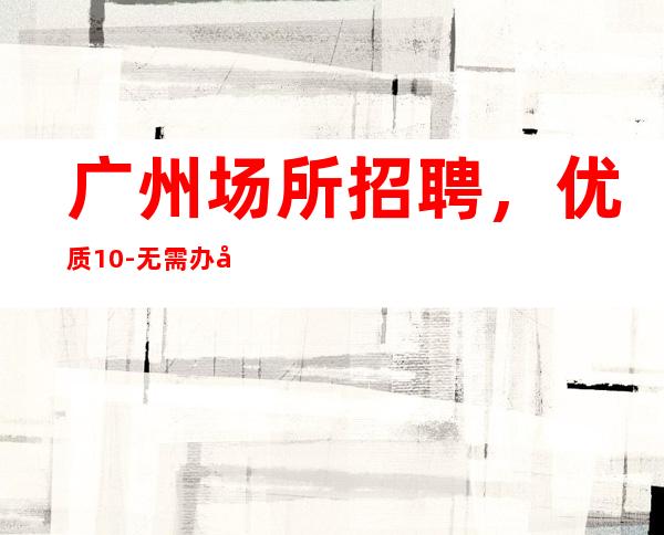 广州场所招聘,优质10-无需办卡