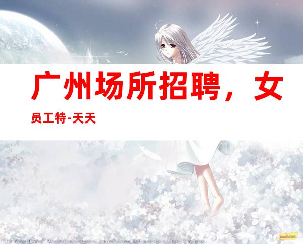 广州场所招聘,女员工特-天天爆满缺人