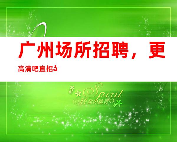 广州场所招聘，更高清吧直招女员工特[10-包住宿]