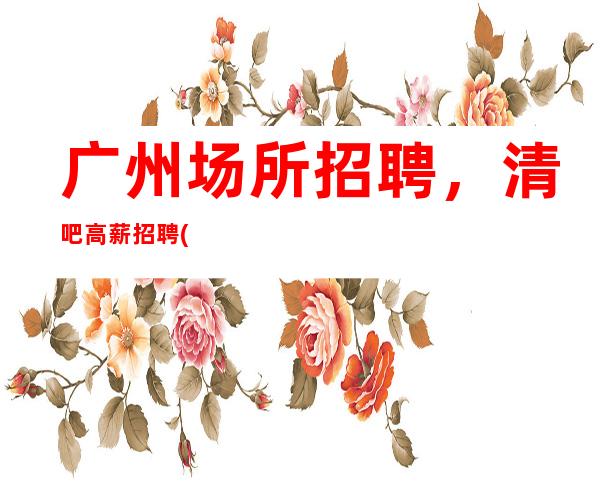 广州场所招聘,清吧高薪招聘(上班率高) 绝不拖欠工资