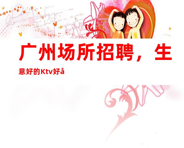 广州场所招聘,生意好的Ktv好像是你最佳选择