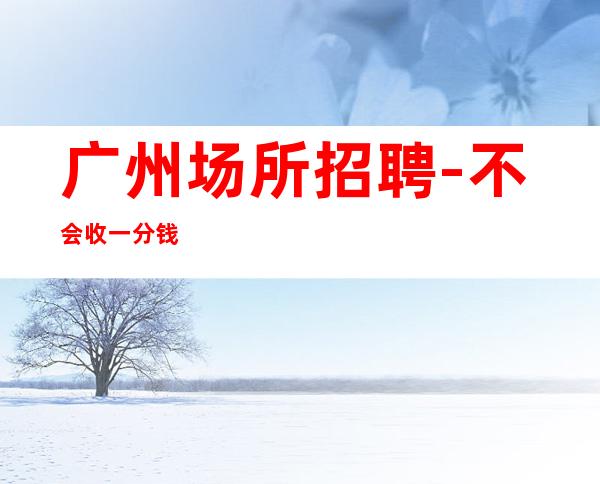 广州场所招聘-不会收一分钱