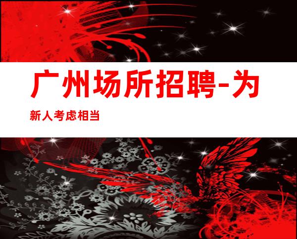 广州场所招聘-为新人考虑相当赚酒吧无忧赚