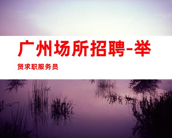 广州场所招聘-举贤求职服务员,花姐团队唯王。