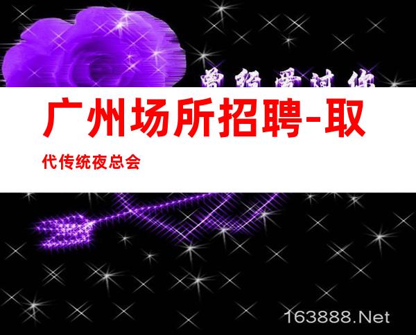 广州场所招聘-取代传统夜总会更高夜总会起点很高
