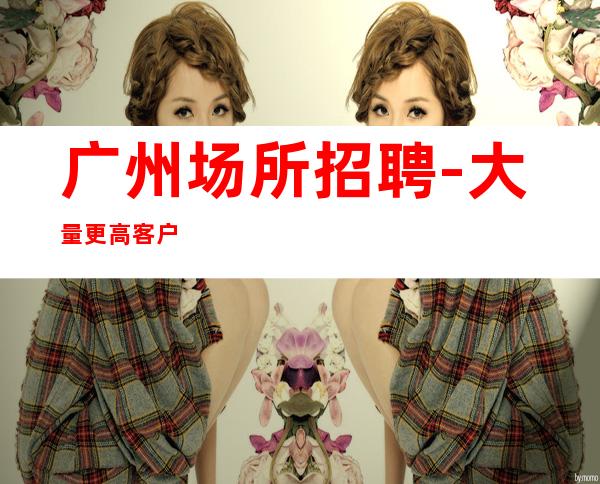 广州场所招聘-大量更高客户