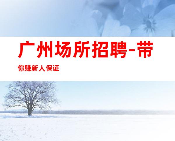 广州场所招聘-带你赚新人保证上班率