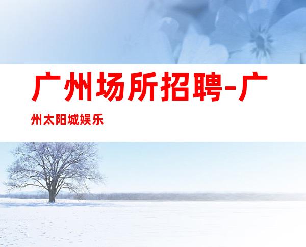 广州场所招聘-广州太阳城娱乐会所面向全国诚聘服务员精英