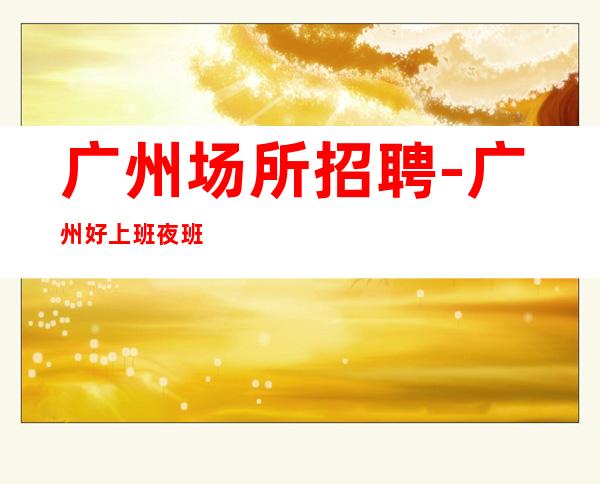 广州场所招聘-广州好上班夜班大型环境优雅韦编三绝