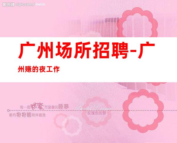 广州场所招聘-广州赚的夜工作火爆有胆你就来赚先苦后甜