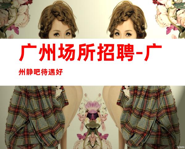 广州场所招聘-广州静吧待遇好排版欢迎收藏逆水行舟