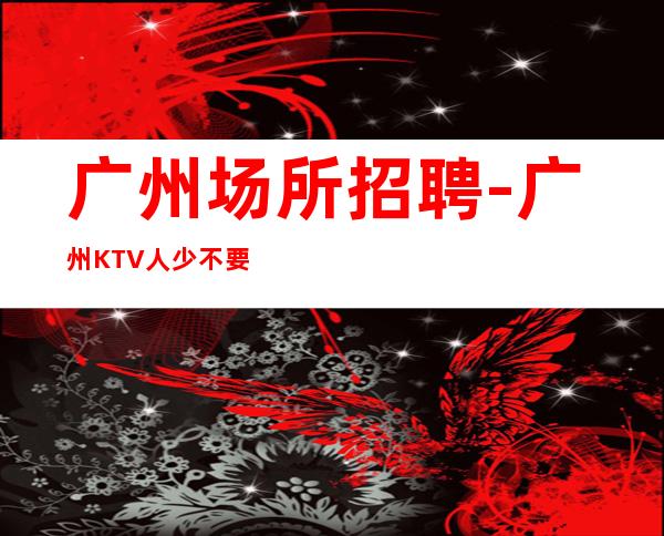 广州场所招聘-广州KTV人少不要求酒量私人会所