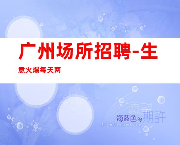 广州场所招聘-生意火爆每天两个班轻松无压力