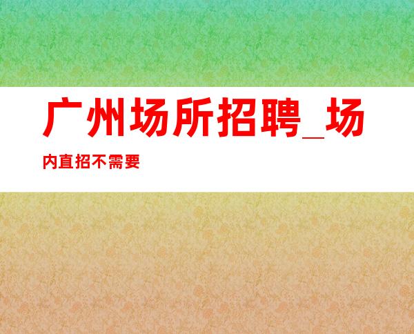 广州场所招聘_ 场内直招不需要交任何