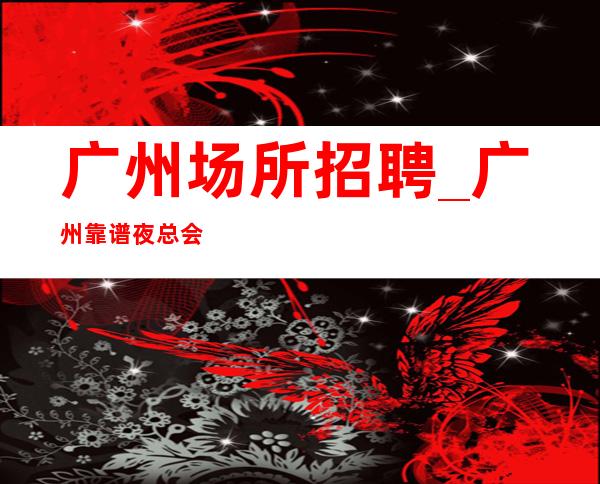 广州场所招聘_广州靠谱夜总会赚快开业在即赚之地