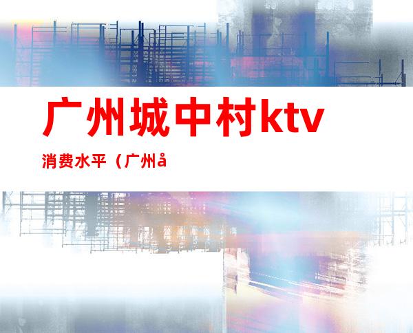 广州城中村ktv消费水平(广州全市ktv)
