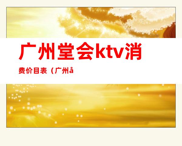 广州堂会ktv消费价目表（广州堂会ktv消费价目表最新）
