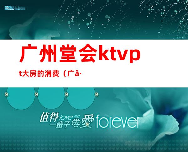 广州堂会ktvpt大房的消费(广州堂会ktv自助餐一人多少钱)