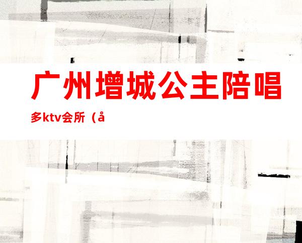 广州增城公主陪唱多ktv会所(广州增城ktv招聘)